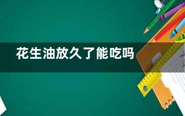 花生油放久了能吃吗 花生油放久了能吃不(花生油放久能吃不)